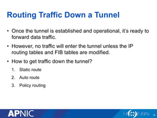 18
Routing Traffic Down a Tunnel
• Once the tunnel is established and operational, it’s ready to
forward data traffic.
• However, no traffic will enter the tunnel unless the IP
routing tables and FIB tables are modified.
• How to get traffic down the tunnel?
1. Static route
2. Auto route
3. Policy routing
 