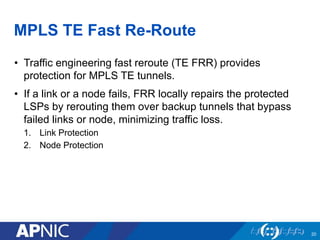 MPLS TE Fast Re-Route
• Traffic engineering fast reroute (TE FRR) provides
protection for MPLS TE tunnels.
• If a link or a node fails, FRR locally repairs the protected
LSPs by rerouting them over backup tunnels that bypass
failed links or node, minimizing traffic loss.
1. Link Protection
2. Node Protection
20
 