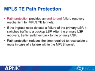 MPLS TE Path Protection
• Path protection provides an end-to-end failure recovery
mechanism for MPLS TE tunnels.
• If the ingress node detects a failure of the primary LSP, it
switches traffic to a backup LSP. After the primary LSP
recovers, traffic switches back to the primary LSP.
• Path protection reduces the time required to recalculate a
route in case of a failure within the MPLS tunnel.
28
 