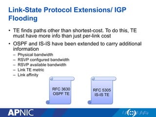 Link-State Protocol Extensions/ IGP
Flooding
• TE finds paths other than shortest-cost. To do this, TE
must have more info than just per-link cost
• OSPF and IS-IS have been extended to carry additional
information
– Physical bandwidth
– RSVP configured bandwidth
– RSVP available bandwidth
– Link TE metric
– Link affinity
RFC 3630
OSPF TE
RFC 5305
IS-IS TE
 
