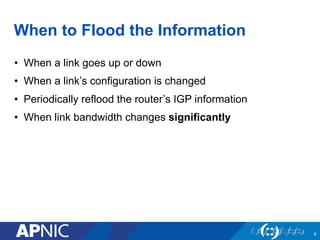 When to Flood the Information
• When a link goes up or down
• When a link’s configuration is changed
• Periodically reflood the router’s IGP information
• When link bandwidth changes significantly
9
 