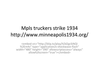 Mpls truckers strike 1934 http://www.minneapolis1934.org/ <embed src=&quot;http://blip.tv/play/hZd2gcSiNQI%2Em4v&quot; type=&quot;application/x-shockwave-flash&quot; width=&quot;480&quot; height=&quot;390&quot; allowscriptaccess=&quot;always&quot; allowfullscreen=&quot;true&quot;></embed> 