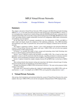 L. Cittadini, G. Di Battista, M. Patrignani, “MPLS Virtual Private Networks”, in H. Haddadi, O. Bonaventure (Eds.),
Recent Advances in Networking, (2013), pp. 275-304. Licensed under a CC-BY-SA Creative Commons license.
MPLS Virtual Private Networks
Luca Cittadini Giuseppe Di Battista Maurizio Patrignani
Summary
This chapter is devoted to Virtual Private Networks (VPNs) designed with Multi Protocol Label Switching
(MPLS) [14, 15, 1], one of the most elusive protocols of the network stack. Saying that MPLS is “elusive” is
not overemphasizing: starting from its arduous fitting within the ISO/OSI protocol stack, continuing with its
entangled relationships with several other routing and forwarding protocols (IP, OSPF, MP-BGP, just to name
a few), and ending with the complex technicalities involved in its configuration, MPLS defies classifications
and challenges easy descriptions.
On the other hand, and in a seemingly contradictory way, the configuration of VPNs with MPLS is
rather simple and elegant, despite the complexity of the underlying architecture. Also, MPLS flexibility
and maintenance ease make it a powerful tool, and account for its ubiquity in Internet Service Providers’
networks.
The chapter is organized as follows. Section 1 gives a brief introduction and motivation behind the
concept of Virtual Private Network and explains why Layer 3 MPLS VPNs are by far the most popular
widespread kind of VPNs deployed today.
In Section 2 we introduce the reader to basic concept and terminology about Label Switching (also
known as Label Swapping) and Virtual Private Networks.
Section 3 gives a high-level step-by-step description of an MPLS VPN. This is based on three main
ingredients: an any-to-any IP connectivity inside the network, a signalling mechanism to announce customer
IP prefixes, and an encapsulation mechanism, based on MPLS, to transport packets across the network.
Section 4 explores in detail the complex interplay between IP and MPLS that is at the basis of MPLS
VPNs.
More technical details about dynamic routing and connecting to the Internet, advanced usage of routing,
and preserving IP-specific per-hop behavior are provided in Section 5.
Strengths and limitations of MPLS VPNs are discussed in Section 6. The same section proposes further
readings on the subject.
The reader who is interested in getting only a high-level understanding on how MPLS VPNs work can
read Sections 1, 2, and 3. An indepth view of MPLS VPNs can be gained by reading Sections 4 and 5.
1 Virtual Private Networks
After giving a brief introduction and motivation behind the concept of Virtual Private Network, this section
explains why Layer 3 MPLS VPNs are by far the most popular widespread kind of VPNs deployed today.
 