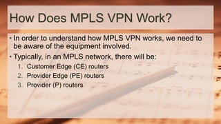 How Does MPLS VPN Work?
• In order to understand how MPLS VPN works, we need to
be aware of the equipment involved.
• Typically, in an MPLS network, there will be:
1. Customer Edge (CE) routers
2. Provider Edge (PE) routers
3. Provider (P) routers
 