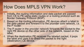 How Does MPLS VPN Work?
1. Initially, the routing information and data packet are passed
from CE to PE using static routes or a routing protocol such as
Border Gateway Protocol (BGP).
2. Based on the routing information, PE devices attach a label to
the data packet and forward it to the provider core network, i.e.
the P router.
3. The P router in the provider network forwards the packet to the
right PE device on the other side of the network, based on the
label.
4. When the destination PE receives the labeled packet, it pops
the label and uses it to direct the packet to the right
(destination) CE device.
 