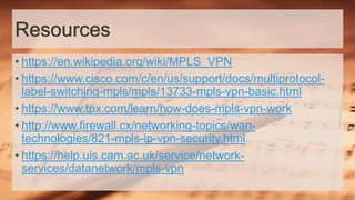Resources
• https://en.wikipedia.org/wiki/MPLS_VPN
• https://www.cisco.com/c/en/us/support/docs/multiprotocol-
label-switching-mpls/mpls/13733-mpls-vpn-basic.html
• https://www.tpx.com/learn/how-does-mpls-vpn-work
• http://www.firewall.cx/networking-topics/wan-
technologies/821-mpls-ip-vpn-security.html
• https://help.uis.cam.ac.uk/service/network-
services/datanetwork/mpls-vpn
 