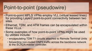 Point-to-point (pseudowire)
• Point-to-point MPLS VPNs employ VLL (virtual leased lines)
for providing Layer2 point-to-point connectivity between two
sites.
• Ethernet, TDM, and ATM frames can be encapsulated within
these VLLs.
• Some examples of how point-to-point VPNs might be used
by utilities include:
• encapsulating TDM T1 circuits attached to Remote Terminal Units
• forwarding non-routed DNP3 traffic across the backbone network
to the SCADA master controller.
 