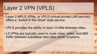 Layer 2 VPN (VPLS)
• Layer 2 MPLS VPNs, or VPLS (virtual private LAN service),
offers a “switch in the cloud” style service.
• VPLS provides the ability to span VLANs between sites.
• L2 VPNs are typically used to route voice, video, and AMI
traffic between substation and data center locations.
 