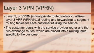 Layer 3 VPN (VPRN)
• Layer 3, or VPRN (virtual private routed network), utilizes
layer 3 VRF (VPN/virtual routing and forwarding) to segment
routing tables for each customer utilizing the service.
• The customer peers with the service provider router and the
two exchange routes, which are placed into a routing table
specific to the customer.
 