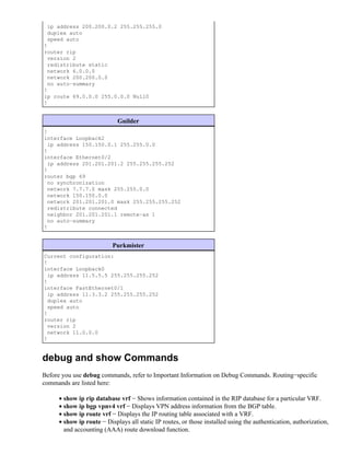 ip address 200.200.0.2 255.255.255.0
 duplex auto
 speed auto
!
router rip
  version 2
  redistribute static
  network 6.0.0.0
  network 200.200.0.0
  no auto−summary
!
ip route 69.0.0.0 255.0.0.0 Null0
!


                            Guilder
!
interface Loopback2
 ip address 150.150.0.1 255.255.0.0
!
interface Ethernet0/2
 ip address 201.201.201.2 255.255.255.252
!
router bgp 69
 no synchronization
 network 7.7.7.0 mask 255.255.0.0
 network 150.150.0.0
 network 201.201.201.0 mask 255.255.255.252
 redistribute connected
 neighbor 201.201.201.1 remote−as 1
 no auto−summary
!


                          Purkmister
Current configuration:
!
interface Loopback0
 ip address 11.5.5.5 255.255.255.252
!
interface FastEthernet0/1
 ip address 11.3.3.2 255.255.255.252
 duplex auto
 speed auto
!
router rip
 version 2
 network 11.0.0.0
!


debug and show Commands
Before you use debug commands, refer to Important Information on Debug Commands. Routing−specific
commands are listed here:

     • show ip rip database vrf − Shows information contained in the RIP database for a particular VRF.
     • show ip bgp vpnv4 vrf − Displays VPN address information from the BGP table.
     • show ip route vrf − Displays the IP routing table associated with a VRF.
     • show ip route − Displays all static IP routes, or those installed using the authentication, authorization,
       and accounting (AAA) route download function.
 