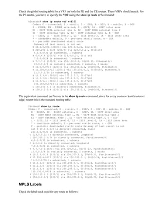 Check the global routing table for a VRF on both the PE and the CE routers. These VRFs should match. For
the PE router, you have to specify the VRF using the show ip route vrf command:

        Alcazaba# show ip route vrf vrf101
           Codes: C − connected, S − static, I − IGRP, R − RIP, M − mobile, B − BGP
           D − EIGRP, EX − EIGRP external, O − OSPF, IA − OSPF inter area
           N1 − OSPF NSSA external type 1, N2 − OSPF NSSA external type 2
           E1 − OSPF external type 1, E2 − OSPF external type 2, E − EGP
           i − ISIS, L1 − ISIS level−1, L2 − ISIS level−2, IA − ISIS inter area
           * − candidate default, U − per−user static route, o − ODR
           P − periodic downloaded static route
            Gateway of last resort is not set
           B 69.0.0.0/8 [200/1] via 223.0.0.21, 00:11:03
           B 200.200.0.0/24 [200/0] via 223.0.0.21, 00:11:03
            6.0.0.0/32 is subnetted, 1 subnets
           B 6.6.6.6 [200/1] via 223.0.0.21, 00:11:03
            7.0.0.0/24 is subnetted, 1 subnets
           R 7.7.7.0 [120/1] via 150.150.0.2, 00:00:05, Ethernet1/1
            10.0.0.0/8 is variably subnetted, 2 subnets, 2 masks
           R 10.0.0.0/16 [120/1] via 150.150.0.2, 00:00:05, Ethernet1/1
           R 10.200.8.0/22 [120/1] via 150.150.0.2, 00:00:05, Ethernet1/1
            11.0.0.0/30 is subnetted, 3 subnets
           B 11.3.3.0 [200/0] via 125.2.2.2, 00:07:05
           B 11.2.2.0 [200/0] via 125.2.2.2, 00:07:05
           B 11.5.5.4 [200/1] via 125.2.2.2, 00:07:05
            150.150.0.0/24 is subnetted, 1 subnets
           C 150.150.0.0 is directly connected, Ethernet1/1
           R 158.0.0.0/8 [120/1] via 150.150.0.2, 00:00:06, Ethernet1/1

The equivalent command on Pivrnec is the show ip route command, since for every customer (and customer
edge) router this is the standard routing table.

        Pivrnec# show ip route
        Codes: C − connected, S − static, I − IGRP, R − RIP, M − mobile, B − BGP
          D − EIGRP, EX − EIGRP external, O − OSPF, IA − OSPF inter area
          N1 − OSPF NSSA external type 1, N2 − OSPF NSSA external type 2
          E1 − OSPF external type 1, E2 − OSPF external type 2, E − EGP
          i − ISIS, L1 − ISIS level−1, L2 − ISIS level−2, IA − ISIS inter area
          * − candidate default, U − per−user static route, o − ODR
          P − periodic downloaded static route Gateway of last resort is not
          set S 69.0.0.0/8 is directly connected, Null0
          223.0.0.0/32 is subnetted, 1 subnets
         C 223.0.0.22 is directly connected, Loopback0
         C 200.200.0.0/24 is directly connected, FastEthernet0/1
          6.0.0.0/32 is subnetted, 1 subnets
         C 6.6.6.6 is directly connected, Loopback1
          7.0.0.0/24 is subnetted, 1 subnets
         R 7.7.7.0 [120/1] via 200.200.0.1, 00:00:23, FastEthernet0/1
          10.0.0.0/8 is variably subnetted, 2 subnets, 2 masks
         R 10.0.0.0/16 [120/1] via 200.200.0.1, 00:00:23, FastEthernet0/1
         R 10.200.8.0/22 [120/1] via 200.200.0.1, 00:00:24, FastEthernet0/1
          11.0.0.0/30 is subnetted, 3 subnets
         R 11.3.3.0 [120/1] via 200.200.0.1, 00:00:24, FastEthernet0/1
         R 11.2.2.0 [120/1] via 200.200.0.1, 00:00:25, FastEthernet0/1
         R 11.5.5.4 [120/1] via 200.200.0.1, 00:00:25, FastEthernet0/1
          150.150.0.0/24 is subnetted, 1 subnets
         R 150.150.0.0 [120/1] via 200.200.0.1, 00:00:25, FastEthernet0/1
         R 158.0.0.0/8 [120/1] via 200.200.0.1, 00:00:25, FastEthernet0/1


MPLS Labels
Check the label stack used for any route as follows:
 