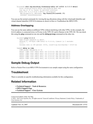 Alcazaba# show tag−switching forwarding−table vrf vrf101 11.5.5.5 detail
            Local Outgoing Prefix Bytes tag Outgoing Next Hop
            tag tag or VC or Tunnel Id switched interface
            None 2/91 11.5.5.4/30 0 AT4/0.1 point2point
             MAC/Encaps=4/12, MTU=4466, Tag Stack{2/91(vcd=69) 37}
             00458847 0004500000025000

You can use the normal commands for viewing the tag allocations along with the virtual path identifier and
virtual channel identifier (VPI/VCI) relations as shown in How to Troubleshoot the MPLS VPN .

Address Overlapping
You can use the same address in different VPNs without interfering with other VPNs. In this example, the
6.6.6.6 address is connected twice, to Pivrnec in the VPN 101 and to Damme in the VPN 102. We can check
this using the ping command on one site and the debug ip icmp command on the other site.

         Guilder# ping 6.6.6.6
            Type escape sequence to abort.
            Sending 5, 100−byte ICMP Echos to 6.6.6.6, timeout is 2 seconds:
            !!!!!
            Success rate is 100 percent (5/5), round−trip min/avg/max = 4/4/4 ms

         Damme# debug ip icmp
            ICMP packet debugging is on
            6d22h: ICMP: echo reply sent,                src   6.6.6.6,     DST   201.201.201.2
            6d22h: ICMP: echo reply sent,                src   6.6.6.6,     DST   201.201.201.2
            6d22h: ICMP: echo reply sent,                src   6.6.6.6,     DST   201.201.201.2
            6d22h: ICMP: echo reply sent,                src   6.6.6.6,     DST   201.201.201.2
            6d22h: ICMP: echo reply sent,                src   6.6.6.6,     DST   201.201.201.2


Sample Debug Output
Refer to Packet Flow in an MPLS VPN Environment to see sample output using the same configuration.

Troubleshoot
There is currently no specific troubleshooting information available for this configuration.

Related Information
       • Technical Support − Tools & Resources
       • MPLS Support Page
       • Technical Support − Cisco Systems


Contacts & Feedback | Help | Site Map
© 2010 − 2011 Cisco Systems, Inc. All rights reserved. Terms & Conditions | Privacy Statement | Cookie Policy | Trademarks of
Cisco Systems, Inc.


Updated: Nov 16, 2007                                                                                    Document ID: 13732
 