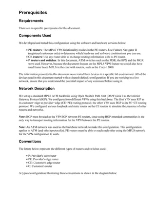 Prerequisites
Requirements
There are no specific prerequisites for this document.

Components Used
We developed and tested this configuration using the software and hardware versions below:

      • PE routers: The MPLS VPN functionality resides in the PE routers. Use Feature Navigator II
        (registered customers only) to determine which hardware and software combinations you can use.
      • CE routers: Use any router able to exchange routing information with its PE router.
      • P routers and switches: In this document, ATM switches such as the MSR, the BPX and the MGX
        were used. However, because the document focuses on the MPLS VPN feature we could also have
        used frame based MPLS in the core with routers, such as the Cisco 12000.

The information presented in this document was created from devices in a specific lab environment. All of the
devices used in this document started with a cleared (default) configuration. If you are working in a live
network, ensure that you understand the potential impact of any command before using it.

Network Description
We set up a standard MPLS ATM backbone using Open Shortest Path First (OSPF) area 0 as the Interior
Gateway Protocol (IGP). We configured two different VPNs using this backbone. The first VPN uses RIP as
its customer−edge to provider−edge (CE−PE) routing protocol; the other VPN uses BGP as its PE−CE routing
protocol. We configured various loopback and static routes on the CE routers to simulate the presence of other
routers and networks.

Note: BGP must be used as the VPN IGP between PE routers, since using BGP extended communities is the
only way to transport routing information for the VPN between the PE routers.

Note: An ATM network was used as the backbone network to make this configuration. This configuration
applies to ATM (and other) protocol(s). PE routers must be able to reach each other using the MPLS network
for the VPN configuration to work.

Conventions
The letters below represent the different types of routers and switches used:

      • P: Provider's core router
      • PE: Provider's edge router
      • CE: Customer's edge router
      • C: Customer's router

A typical configuration illustrating these conventions is shown in the diagram below:
 