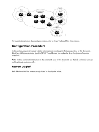 For more information on document conventions, refer to Cisco Technical Tips Conventions.

Configuration Procedure
In this section, you are presented with the information to configure the features described in this document.
The Cisco IOS documentation found in MPLS Virtual Private Networks also describes this configuration
procedure.

Note: To find additional information on the commands used in this document, use the IOS Command Lookup
tool (registered customers only)

Network Diagram
This document uses the network setup shown in the diagram below.
 