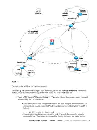 Part I
The steps below will help you configure correctly.

Enable the ip cef command. If using a Cisco 7500 router, ensure that the ip cef distributed command is
enabled, where available, to enhance performances on the PE, once MPLS is set up.

     1. Create a VRF for each VPN using the ip vrf [VPN routing | forwarding instance name] command.
        While creating the VRFs, be sure to:

             ♦ Specify the correct route distinguisher used for that VPN using the command below. The
               distinguisher is used to extend the IP address and allows you to identify to which VPN it
               belongs.

                        rd [VPN route distinguisher]
             ♦ Set up the import and export properties for the BGP extended communities using the
               command below. These properties are used for filtering the import and export process.

                        route−target {export | import | both} [target VPN extended community]
 