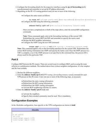 2. Configure the forwarding details for the respective interfaces using the ip vrf forwarding [table
        name]command and remember to set up the IP address afterwards.
     3. Depending on the PE−CE routing protocol used, do one or more of the following:

             ♦ Configure the static routes as follows:

                        ip route vrf vrf−name prefix mask [next−hop−address] [interface {interface−nu
             ♦ Configure the RIP using the following command:

                        address−family ipv4 vrf [VPN routing | forwarding instance name]

                Once you have completed one or both of the steps above, enter the normal RIP configuration
                commands.

               Note: These commands apply only to the forwarding interfaces of the current VRF.
               Redistribute the correct BGP into RIP and remember to specify the metric used.
             ♦ Declare the BGP neighbor information.
             ♦ Configure the OSPF using the new IOS command:

                        router ospf process−id vrf [VPN routing | forwarding instance name]
        Note: This command applies only to the forwarding interfaces for the current VRF. Redistribute the
        correct BGP routing information into OSPF and specify the metric used. Once the OSPF process to a
        VRF is complete, even if the OSPF process is not specified in the command line, this process ID is
        always used for this particular VRF.

Part II
Configure BGP between the PE routers. There are several ways to configure BGP, such as using the route
reflector or confederation methods. The method shown here is direct neighbor configuration. It is the simplest
and the least scalable.

     1. Declare the different neighbors.
     2. Enter the address−family ipv4 vrf [VPN routing | forwarding instance name] command for each
        VPN present at this PE router. Carry out one or more of the following steps, as necessary:

             ♦ Redistribute the static routing information.
             ♦ Redistribute the RIP routing information.
             ♦ Redistribute the OSPF routing information.
             ♦ Activate BGP neighboring with the CE routers.
     3. Enter the address−family vpnv4 mode and:

             ♦ Activate the neighbors.
             ♦ Specify that extended community must be used. This is mandatory.

Configuration Examples
In the Alcalzaba configuration, lines specific to the VPN configuration are shown in bold.

                            Alcazaba
!
ip vrf vrf101
 rd 1:101
 route−target export 1:101
 route−target import 1:101
 
