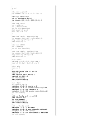 !
ip cef
!
interface Loopback0
  ip address 223.0.0.3 255.255.255.255
!
interface Ethernet1/1
  ip vrf forwarding vrf101
  ip address 150.150.0.1 255.255.255.0
!
interface ATM3/0
  no ip address
  no ip mroute−cache
  no ATM ilmi−keepalive
  PVC qsaal 0/5 qsaal
  PVC ilmi 0/16 ilmi
  !
!
interface ATM3/0.1 tag−switching
  ip address 10.0.0.17 255.255.255.252
  tag−switching ATM vpi 2−4
  tag−switching ip
!
interface ATM4/0
  no ip address
  no ATM ilmi−keepalive
!
interface ATM4/0.1 tag−switching
  ip address 10.0.0.13 255.255.255.252
  tag−switching ATM vpi 2−4
  tag−switching ip
!
router ospf 1
  network 10.0.0.0 0.0.0.255 area 0
  network 223.0.0.3 0.0.0.0 area 0
!
router rip
  version 2
  !
  address−family ipv4 vrf vrf101
  version 2
  redistribute bgp 1 metric 0
  network 150.150.0.0
  no auto−summary
  exit−address−family
!
router bgp 1
  no synchronization
  neighbor 125.2.2.2 remote−as 1
  neighbor 125.2.2.2 update−source Loopback0
  neighbor 223.0.0.21 remote−as 1
  neighbor 223.0.0.21 update−source Loopback0
  no auto−summary
  !
  address−family ipv4 vrf vrf101
  redistribute rip
  no auto−summary
  no synchronization
  exit−address−family
  !
  address−family vpnv4
  neighbor 125.2.2.2 activate
  neighbor 125.2.2.2 send−community extended
  neighbor 223.0.0.21 activate
  neighbor 223.0.0.21 send−community extended
  no auto−summary
 