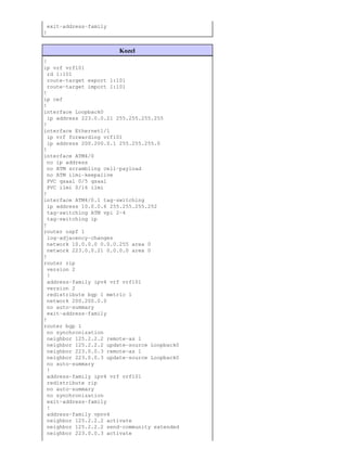 exit−address−family
!


                        Kozel
!
ip vrf vrf101
  rd 1:101
  route−target export 1:101
  route−target import 1:101
!
ip cef
!
interface Loopback0
  ip address 223.0.0.21 255.255.255.255
!
interface Ethernet1/1
  ip vrf forwarding vrf101
  ip address 200.200.0.1 255.255.255.0
!
interface ATM4/0
  no ip address
  no ATM scrambling cell−payload
  no ATM ilmi−keepalive
  PVC qsaal 0/5 qsaal
  PVC ilmi 0/16 ilmi
!
interface ATM4/0.1 tag−switching
  ip address 10.0.0.6 255.255.255.252
  tag−switching ATM vpi 2−4
  tag−switching ip
!
router ospf 1
  log−adjacency−changes
  network 10.0.0.0 0.0.0.255 area 0
  network 223.0.0.21 0.0.0.0 area 0
!
router rip
  version 2
  !
  address−family ipv4 vrf vrf101
  version 2
  redistribute bgp 1 metric 1
  network 200.200.0.0
  no auto−summary
  exit−address−family
!
router bgp 1
  no synchronization
  neighbor 125.2.2.2 remote−as 1
  neighbor 125.2.2.2 update−source Loopback0
  neighbor 223.0.0.3 remote−as 1
  neighbor 223.0.0.3 update−source Loopback0
  no auto−summary
  !
  address−family ipv4 vrf vrf101
  redistribute rip
  no auto−summary
  no synchronization
  exit−address−family
  !
  address−family vpnv4
  neighbor 125.2.2.2 activate
  neighbor 125.2.2.2 send−community extended
  neighbor 223.0.0.3 activate
 