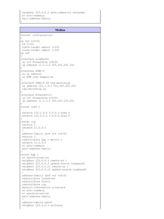neighbor 223.0.0.3 send−community extended
 no auto−summary
 exit−address−family
!


                       Medina
Current configuration:
!
ip vrf vrf101
 rd 1:101
 route−target export 1:101
 route−target import 1:101
ip cef
!
interface Loopback1
 ip vrf forwarding vrf101
 ip address 11.2.2.2 255.255.255.252
!
interface ATM2/0
 no ip address
 no ATM ilmi−keepalive
!
interface ATM2/0.66 tag−switching
 ip address 125.1.4.2 255.255.255.252
 tag−switching ip
!
interface Ethernet1/1
 ip vrf forwarding vrf101
 ip address 11.3.3.1 255.255.255.252
!
router ospf 1

 network 125.1.4.0 0.0.0.3 area 0
 network 125.2.2.2 0.0.0.0 area 0
!
router rip
 version 2
 network 11.0.0.0
 !
 address−family ipv4 vrf vrf101
 version 2
 redistribute bgp 1 metric 1
 network 11.0.0.0
 no auto−summary
 exit−address−family
!
router bgp 1
 no synchronization
 neighbor 223.0.0.3 remote−as 1
 neighbor 223.0.0.3 update−source Loopback0
 neighbor 223.0.0.21 remote−as 1
 neighbor 223.0.0.21 update−source Loopback0
 !
 address−family ipv4 vrf vrf101
 redistribute connected
 redistribute static
 redistribute rip
 default−information originate
 no auto−summary
 no synchronization
 exit−address−family
 !
 address−family vpnv4
 neighbor 223.0.0.3 activate
 