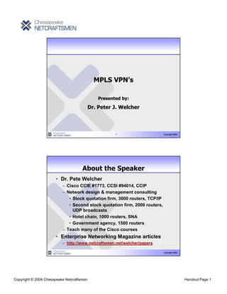 MPLS VPN’s

                                               Presented by:

                                           Dr. Peter J. Welcher



                                                      1                     Copyright 2004




                                     About the Speaker
                      • Dr. Pete Welcher
                          – Cisco CCIE #1773, CCSI #94014, CCIP
                          – Network design & management consulting
                             • Stock quotation firm, 3000 routers, TCP/IP
                             • Second stock quotation firm, 2000 routers,
                               UDP broadcasts
                             • Hotel chain, 1000 routers, SNA
                             • Government agency, 1500 routers
                          – Teach many of the Cisco courses
                      • Enterprise Networking Magazine articles
                          – http://www.netcraftsmen.net/welcher/papers

                                                                            Copyright 2004




Copyright © 2004 Chesapeake Netcraftsmen                                                     Handout Page 1
 
