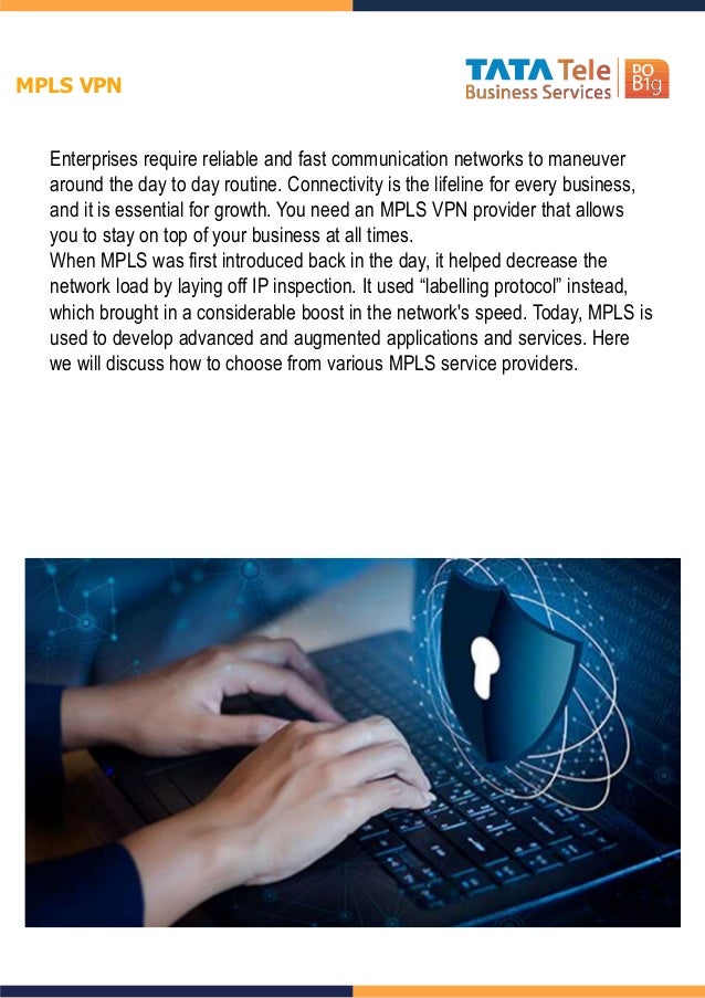 Enterprises require reliable and fast communication networks to maneuver
around the day to day routine. Connectivity is the lifeline for every business,
and it is essential for growth. You need an MPLS VPN provider that allows
you to stay on top of your business at all times.
When MPLS was first introduced back in the day, it helped decrease the
network load by laying off IP inspection. It used “labelling protocol” instead,
which brought in a considerable boost in the network's speed. Today, MPLS is
used to develop advanced and augmented applications and services. Here
we will discuss how to choose from various MPLS service providers.
MPLS VPN
 