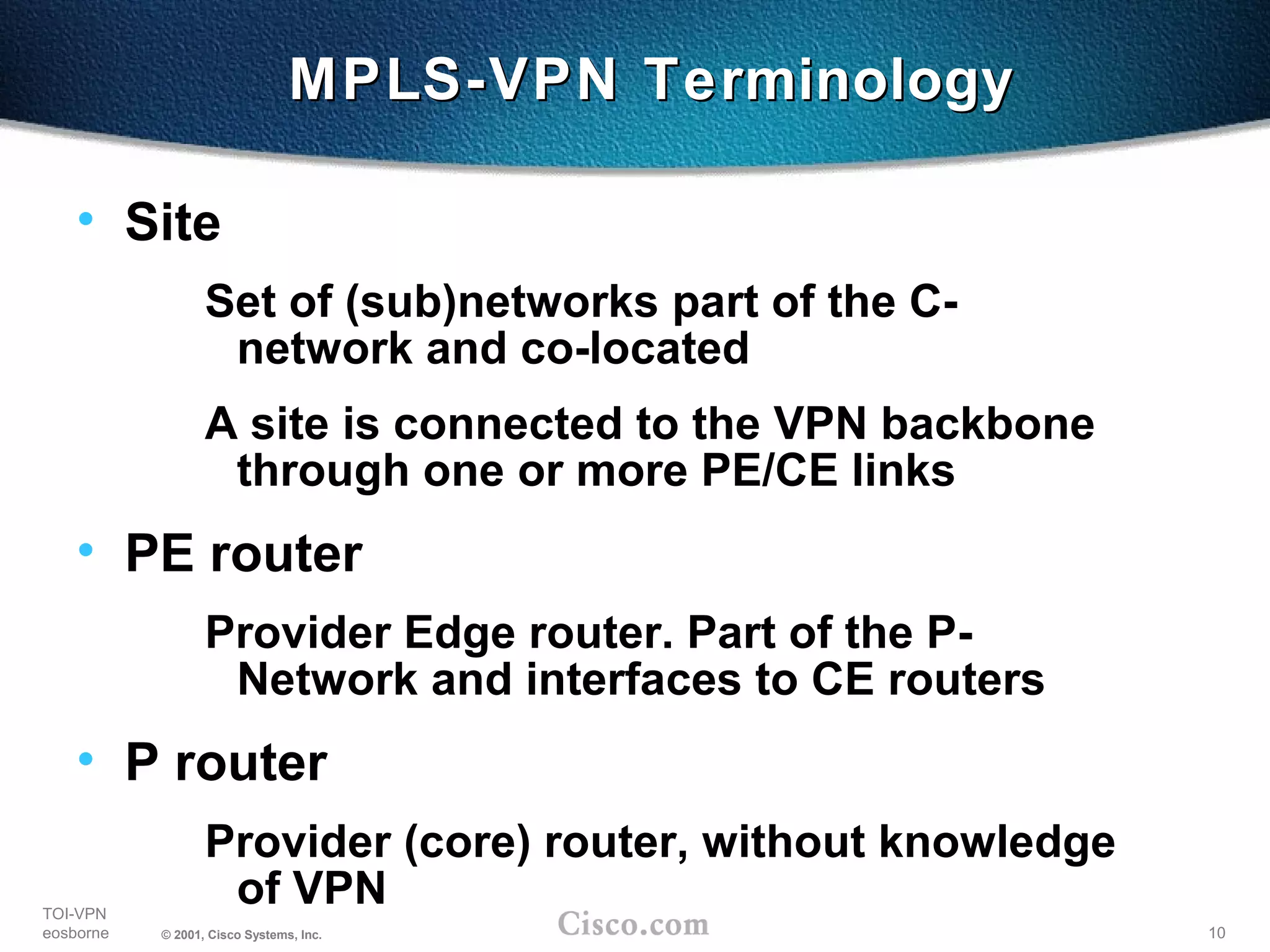 10
TOI-VPN
eosborne © 2001, Cisco Systems, Inc.
MPLS-VPN TerminologyMPLS-VPN Terminology
• Site
Set of (sub)networks part of the C-
network and co-located
A site is connected to the VPN backbone
through one or more PE/CE links
• PE router
Provider Edge router. Part of the P-
Network and interfaces to CE routers
• P router
Provider (core) router, without knowledge
of VPN
 