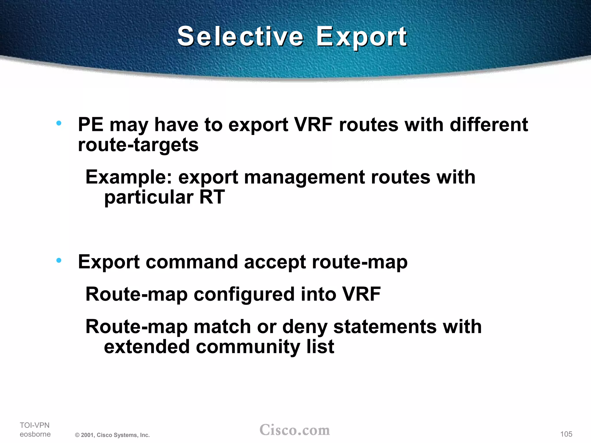 105
TOI-VPN
eosborne © 2001, Cisco Systems, Inc.
Selective ExportSelective Export
• PE may have to export VRF routes with different
route-targets
Example: export management routes with
particular RT
• Export command accept route-map
Route-map configured into VRF
Route-map match or deny statements with
extended community list
 
