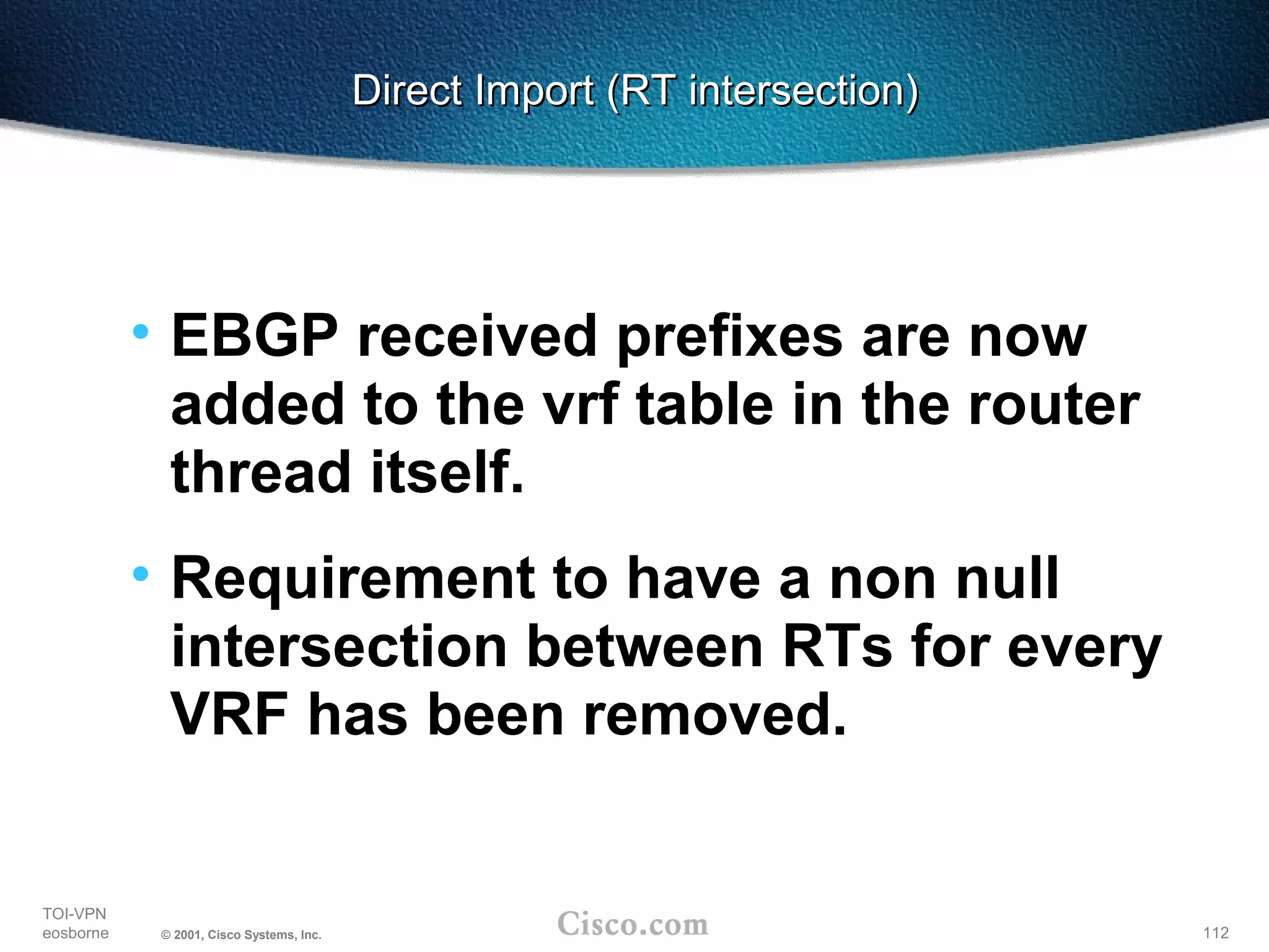 112
TOI-VPN
eosborne © 2001, Cisco Systems, Inc.
Direct Import (RT intersection)Direct Import (RT intersection)
• EBGP received prefixes are now
added to the vrf table in the router
thread itself.
• Requirement to have a non null
intersection between RTs for every
VRF has been removed.
 