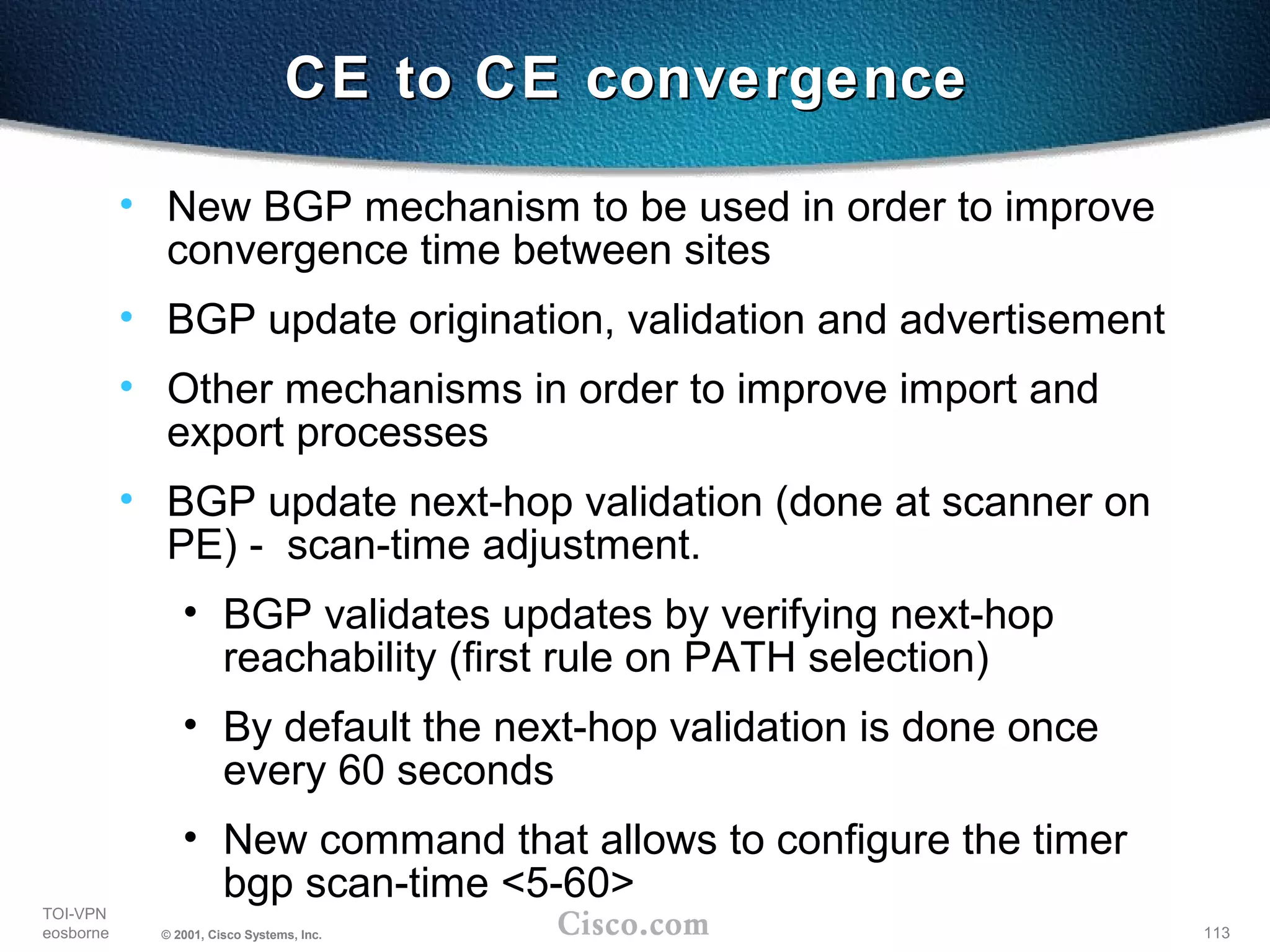 113
TOI-VPN
eosborne © 2001, Cisco Systems, Inc.
CE to CE convergenceCE to CE convergence
• New BGP mechanism to be used in order to improve
convergence time between sites
• BGP update origination, validation and advertisement
• Other mechanisms in order to improve import and
export processes
• BGP update next-hop validation (done at scanner on
PE) - scan-time adjustment.
• BGP validates updates by verifying next-hop
reachability (first rule on PATH selection)
• By default the next-hop validation is done once
every 60 seconds
• New command that allows to configure the timer
bgp scan-time <5-60>
 