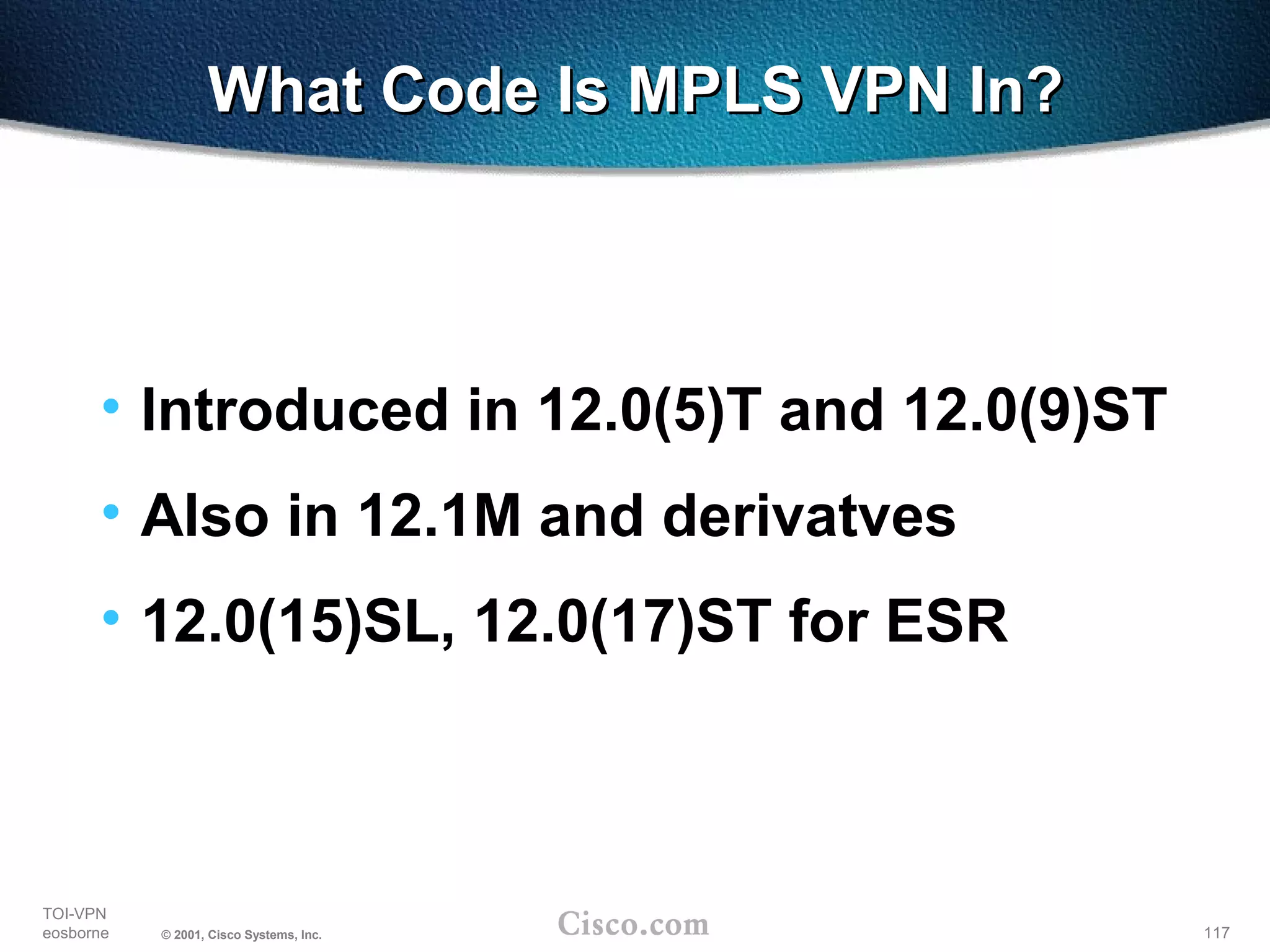 117
TOI-VPN
eosborne © 2001, Cisco Systems, Inc.
What Code Is MPLS VPN In?What Code Is MPLS VPN In?
• Introduced in 12.0(5)T and 12.0(9)ST
• Also in 12.1M and derivatves
• 12.0(15)SL, 12.0(17)ST for ESR
 