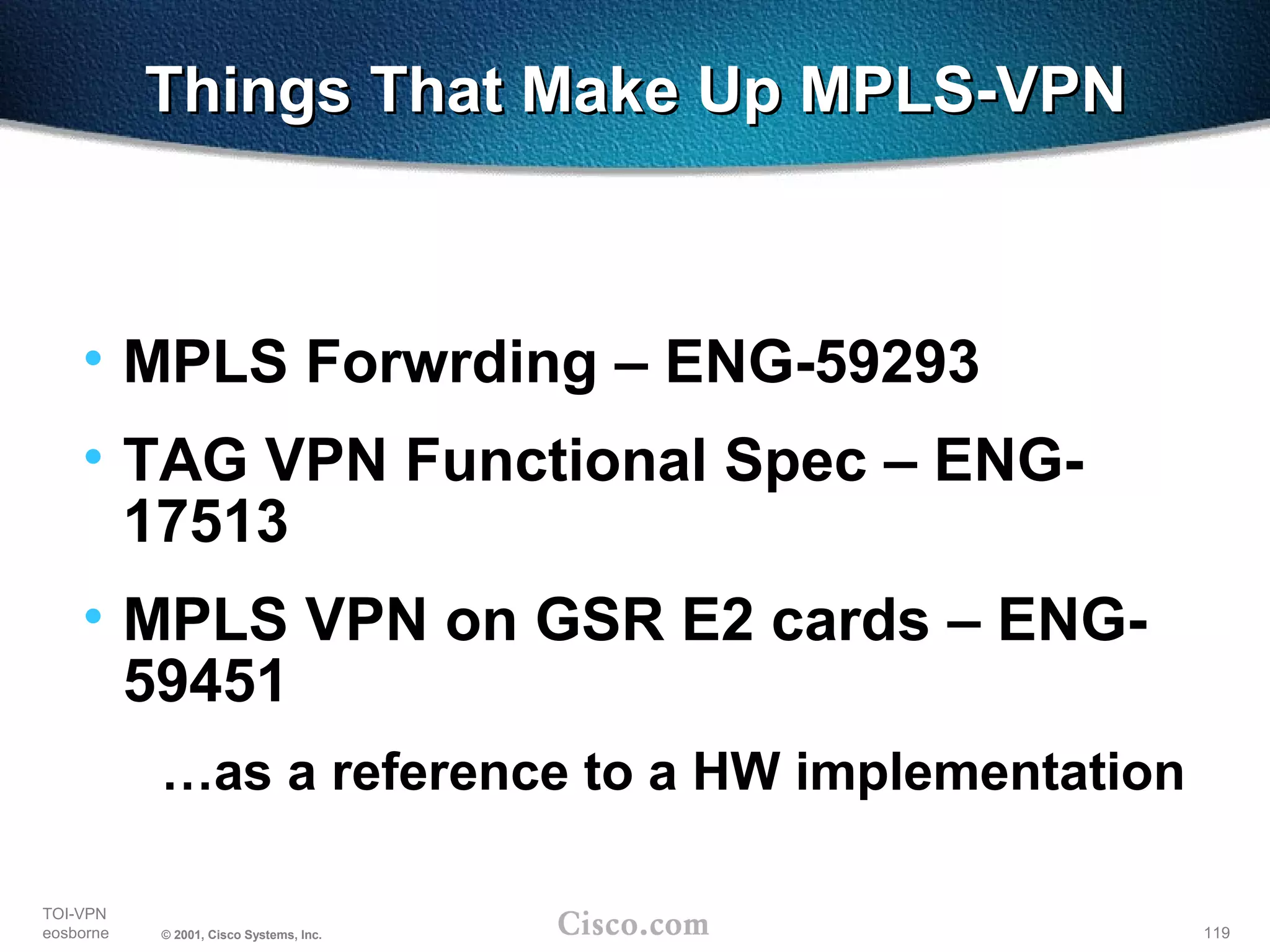 119
TOI-VPN
eosborne © 2001, Cisco Systems, Inc.
Things That Make Up MPLS-VPNThings That Make Up MPLS-VPN
• MPLS Forwrding – ENG-59293
• TAG VPN Functional Spec – ENG-
17513
• MPLS VPN on GSR E2 cards – ENG-
59451
…as a reference to a HW implementation
 