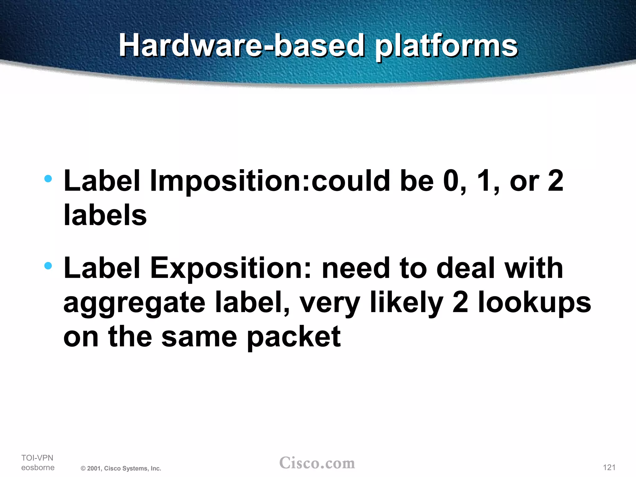 121
TOI-VPN
eosborne © 2001, Cisco Systems, Inc.
Hardware-based platformsHardware-based platforms
• Label Imposition:could be 0, 1, or 2
labels
• Label Exposition: need to deal with
aggregate label, very likely 2 lookups
on the same packet
 