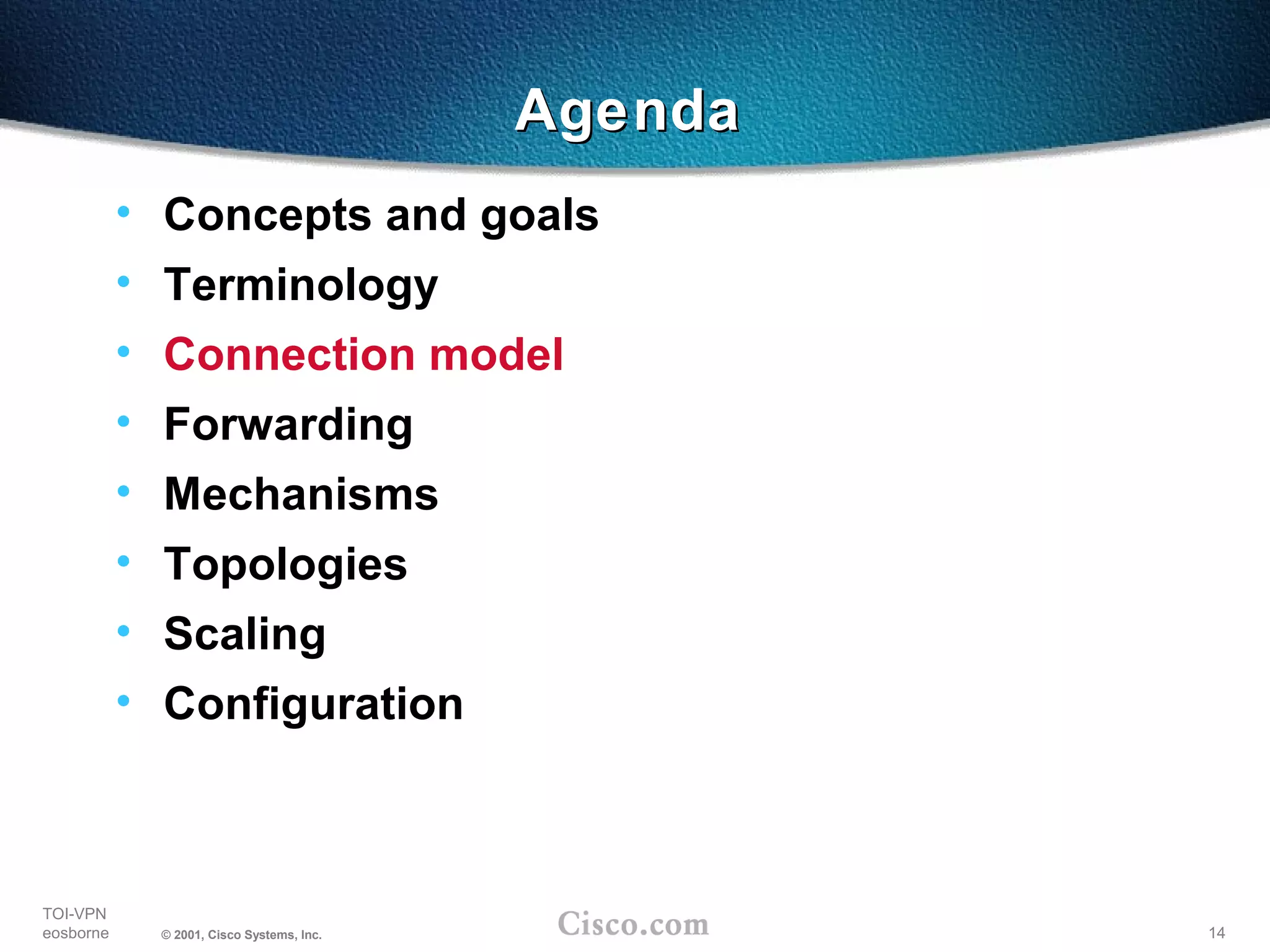14
TOI-VPN
eosborne © 2001, Cisco Systems, Inc.
AgendaAgenda
• Concepts and goals
• Terminology
• Connection model
• Forwarding
• Mechanisms
• Topologies
• Scaling
• Configuration
 