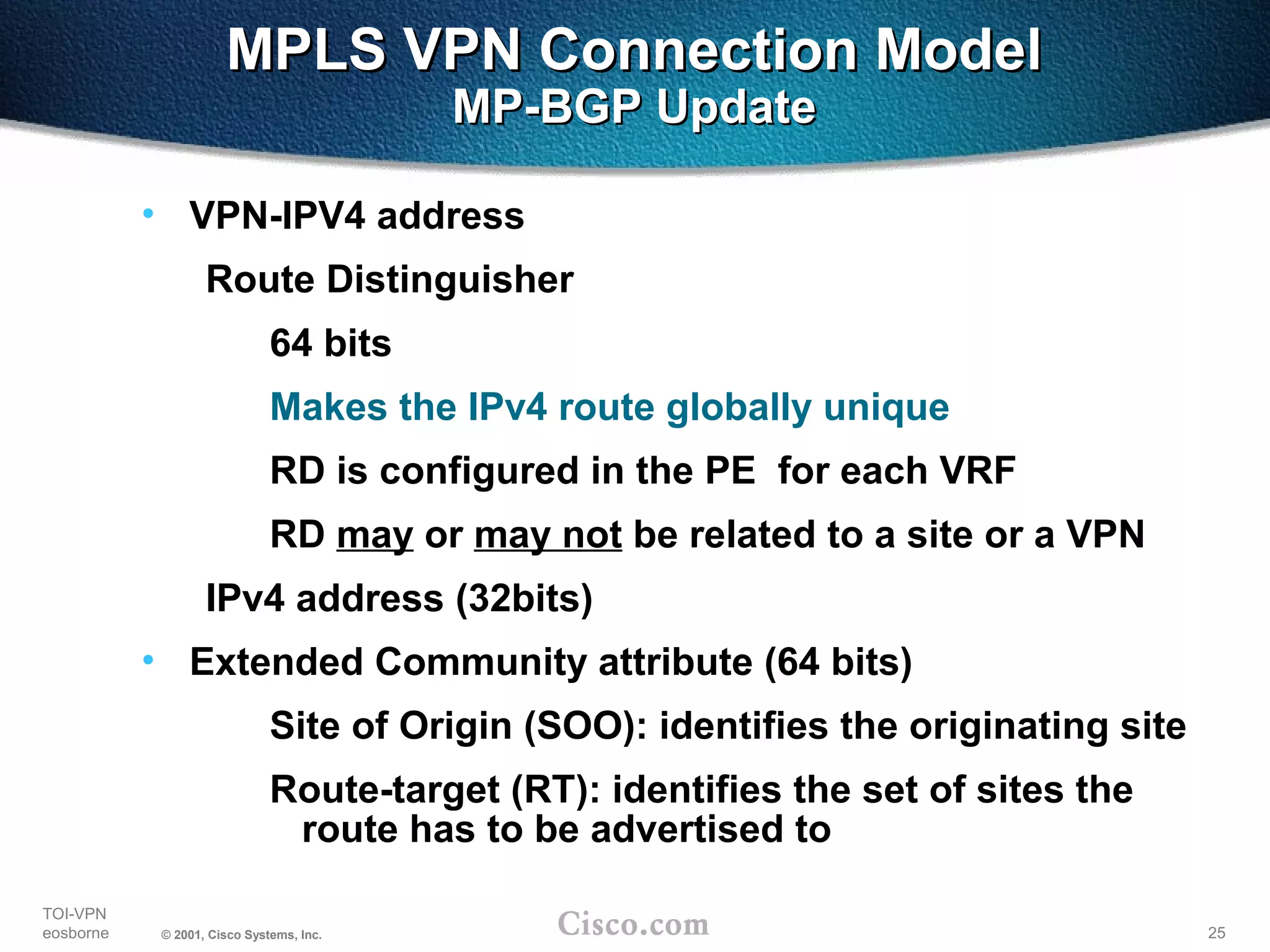 25
TOI-VPN
eosborne © 2001, Cisco Systems, Inc.
MPLS VPN Connection ModelMPLS VPN Connection Model
MP-BGP UpdateMP-BGP Update
• VPN-IPV4 address
Route Distinguisher
64 bits
Makes the IPv4 route globally unique
RD is configured in the PE for each VRF
RD may or may not be related to a site or a VPN
IPv4 address (32bits)
• Extended Community attribute (64 bits)
Site of Origin (SOO): identifies the originating site
Route-target (RT): identifies the set of sites the
route has to be advertised to
 