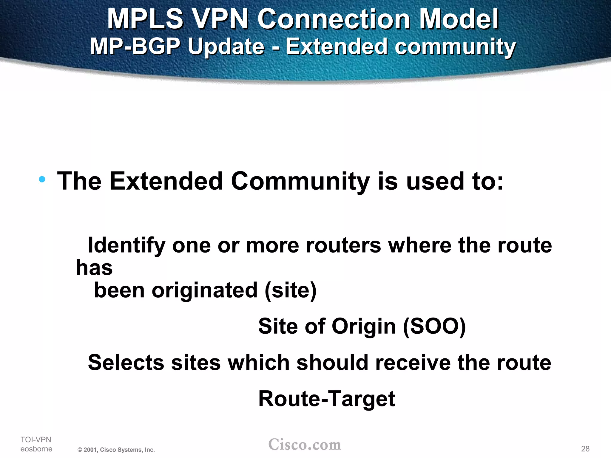 28
TOI-VPN
eosborne © 2001, Cisco Systems, Inc.
MPLS VPN Connection ModelMPLS VPN Connection Model
MP-BGP Update - Extended communityMP-BGP Update - Extended community
• The Extended Community is used to:
Identify one or more routers where the route
has
been originated (site)
Site of Origin (SOO)
Selects sites which should receive the route
Route-Target
 