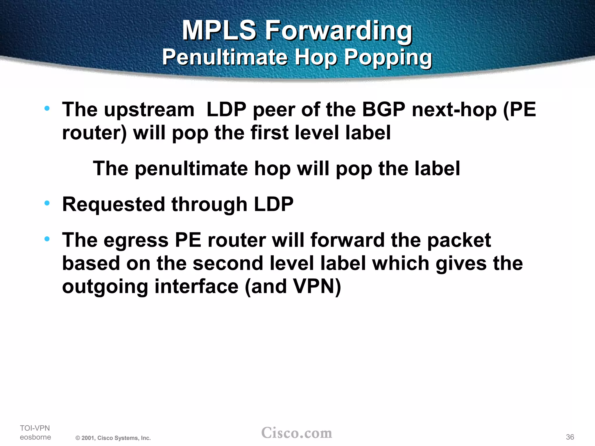 36
TOI-VPN
eosborne © 2001, Cisco Systems, Inc.
MPLS ForwardingMPLS Forwarding
Penultimate Hop PoppingPenultimate Hop Popping
• The upstream LDP peer of the BGP next-hop (PE
router) will pop the first level label
The penultimate hop will pop the label
• Requested through LDP
• The egress PE router will forward the packet
based on the second level label which gives the
outgoing interface (and VPN)
 