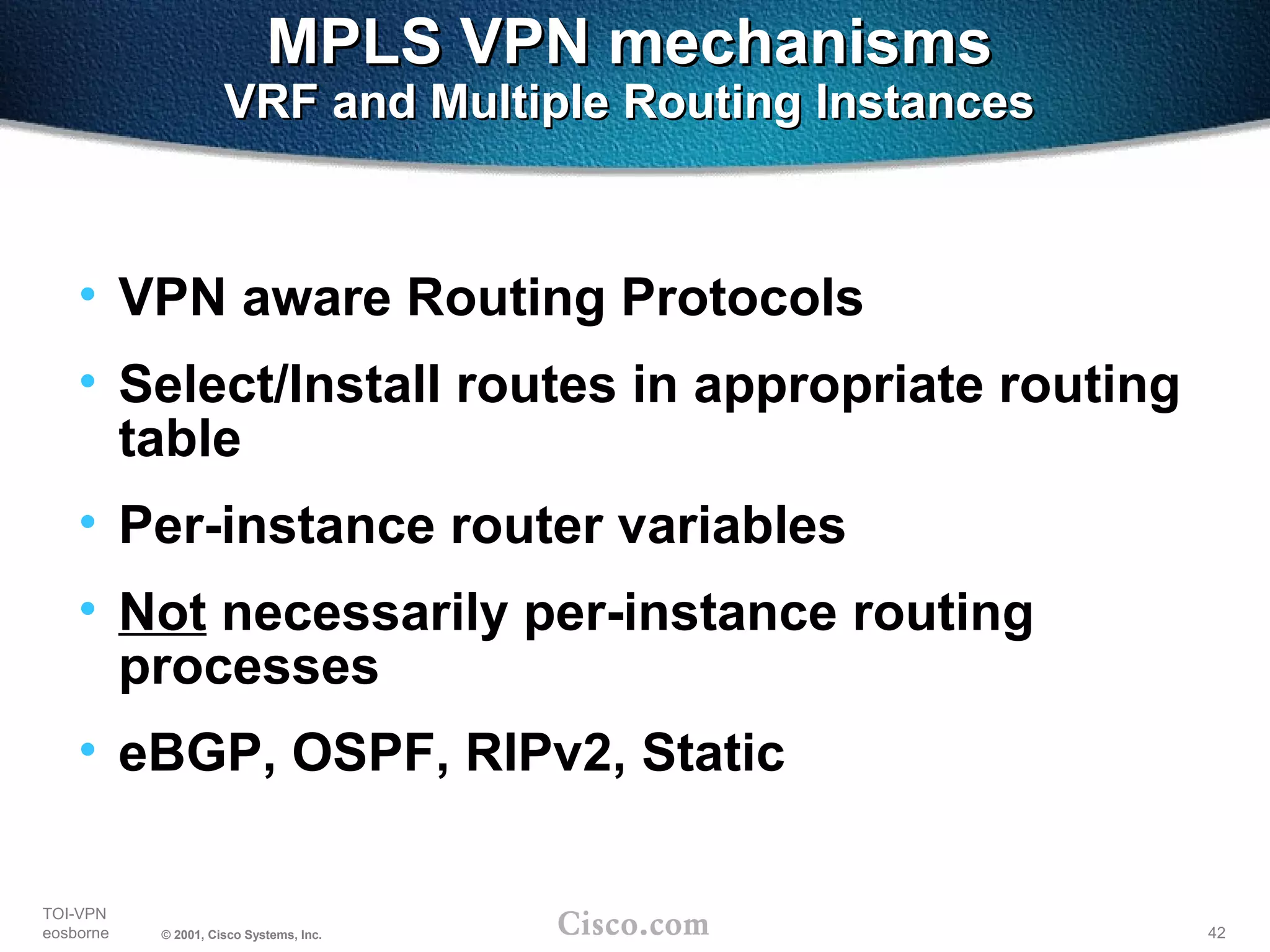 42
TOI-VPN
eosborne © 2001, Cisco Systems, Inc.
MPLS VPN mechanismsMPLS VPN mechanisms
VRF and Multiple Routing InstancesVRF and Multiple Routing Instances
• VPN aware Routing Protocols
• Select/Install routes in appropriate routing
table
• Per-instance router variables
• Not necessarily per-instance routing
processes
• eBGP, OSPF, RIPv2, Static
 