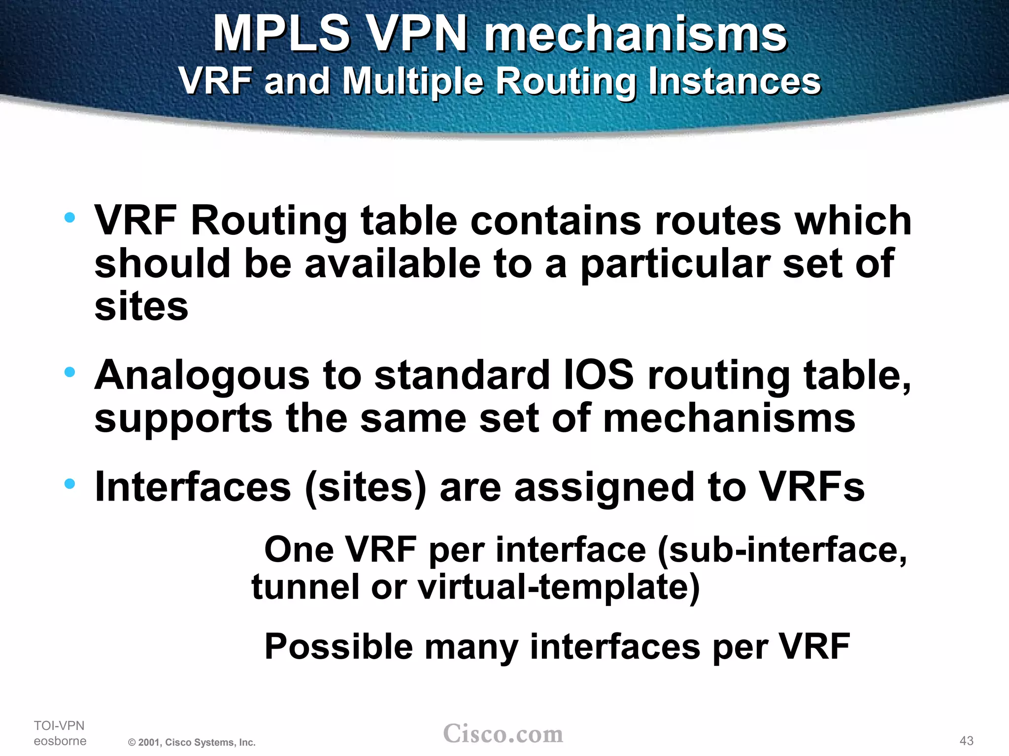 43
TOI-VPN
eosborne © 2001, Cisco Systems, Inc.
MPLS VPN mechanismsMPLS VPN mechanisms
VRF and Multiple Routing InstancesVRF and Multiple Routing Instances
• VRF Routing table contains routes which
should be available to a particular set of
sites
• Analogous to standard IOS routing table,
supports the same set of mechanisms
• Interfaces (sites) are assigned to VRFs
One VRF per interface (sub-interface,
tunnel or virtual-template)
Possible many interfaces per VRF
 