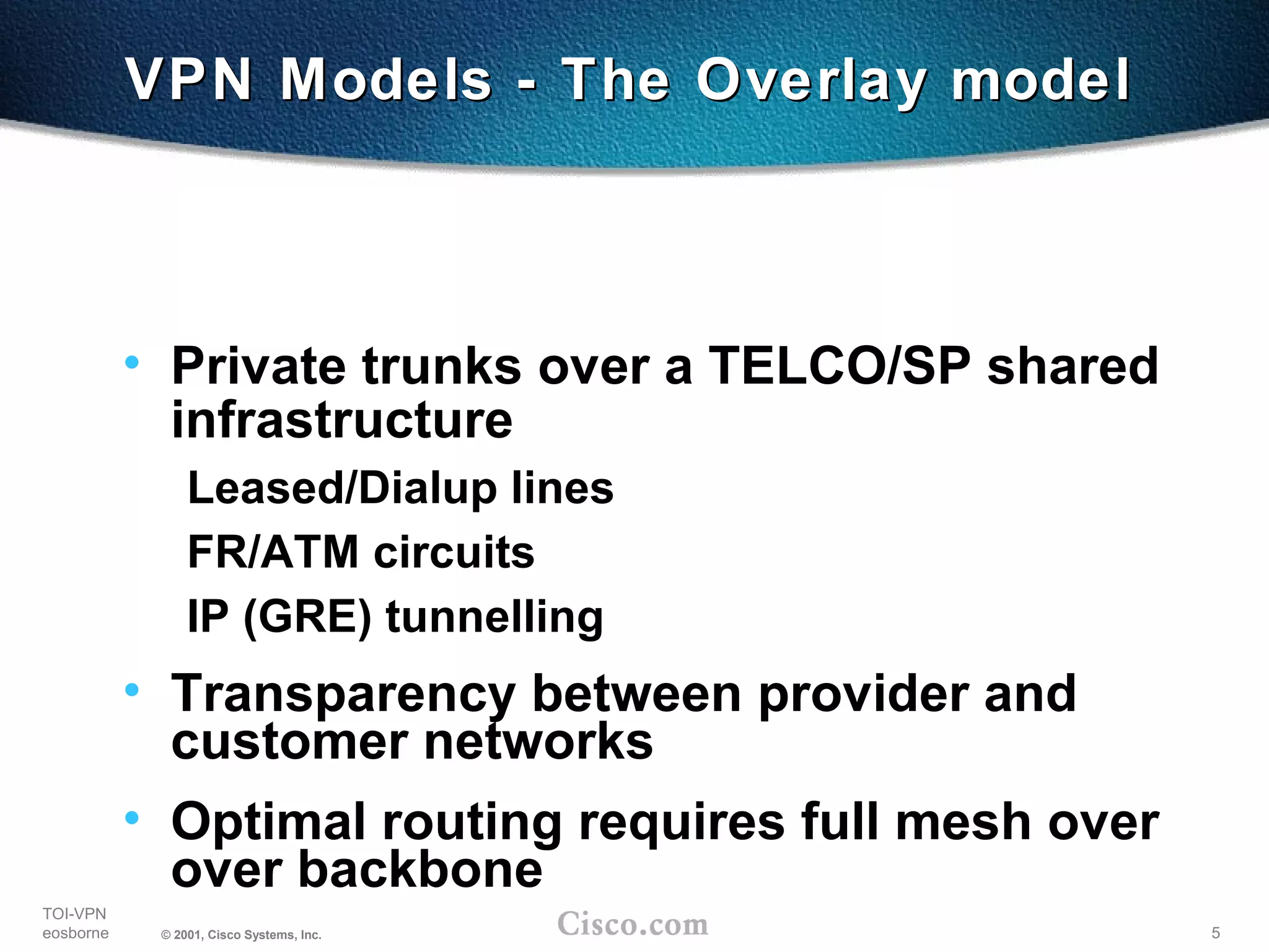 5
TOI-VPN
eosborne © 2001, Cisco Systems, Inc.
VPN Models - The Overlay modelVPN Models - The Overlay model
• Private trunks over a TELCO/SP shared
infrastructure
Leased/Dialup lines
FR/ATM circuits
IP (GRE) tunnelling
• Transparency between provider and
customer networks
• Optimal routing requires full mesh over
over backbone
 