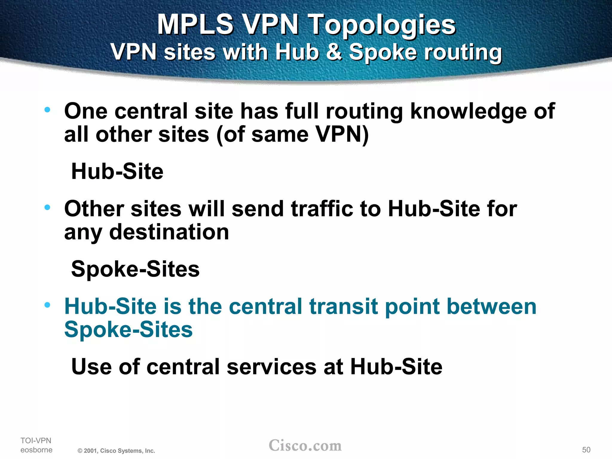 50
TOI-VPN
eosborne © 2001, Cisco Systems, Inc.
MPLS VPN TopologiesMPLS VPN Topologies
VPN sites with Hub & Spoke routingVPN sites with Hub & Spoke routing
• One central site has full routing knowledge of
all other sites (of same VPN)
Hub-Site
• Other sites will send traffic to Hub-Site for
any destination
Spoke-Sites
• Hub-Site is the central transit point between
Spoke-Sites
Use of central services at Hub-Site
 