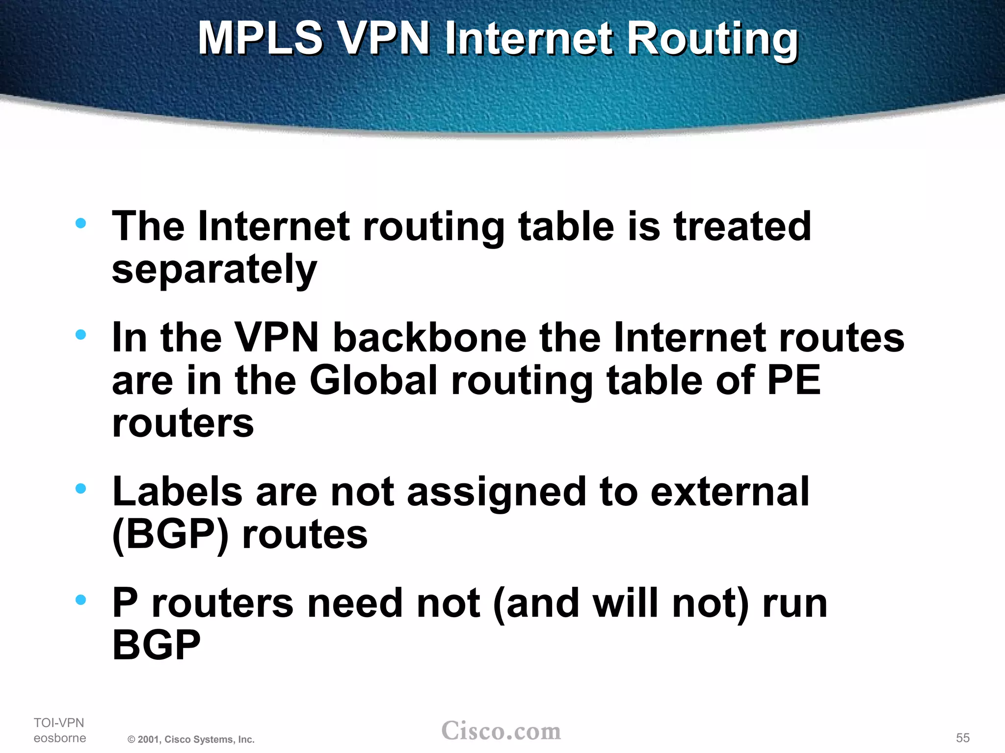 55
TOI-VPN
eosborne © 2001, Cisco Systems, Inc.
MPLS VPN Internet RoutingMPLS VPN Internet Routing
• The Internet routing table is treated
separately
• In the VPN backbone the Internet routes
are in the Global routing table of PE
routers
• Labels are not assigned to external
(BGP) routes
• P routers need not (and will not) run
BGP
 