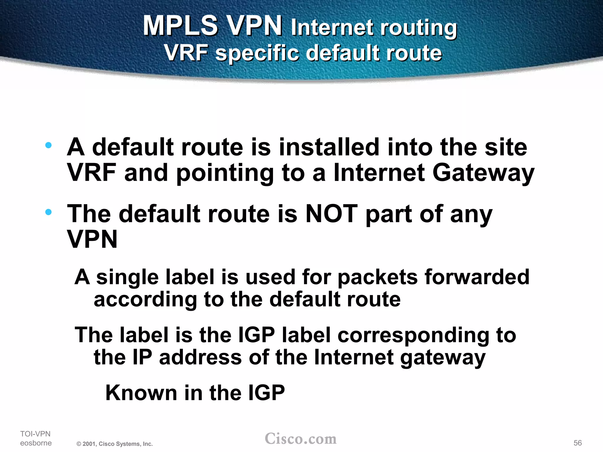 56
TOI-VPN
eosborne © 2001, Cisco Systems, Inc.
MPLS VPNMPLS VPN Internet routingInternet routing
VRF specific default routeVRF specific default route
• A default route is installed into the site
VRF and pointing to a Internet Gateway
• The default route is NOT part of any
VPN
A single label is used for packets forwarded
according to the default route
The label is the IGP label corresponding to
the IP address of the Internet gateway
Known in the IGP
 