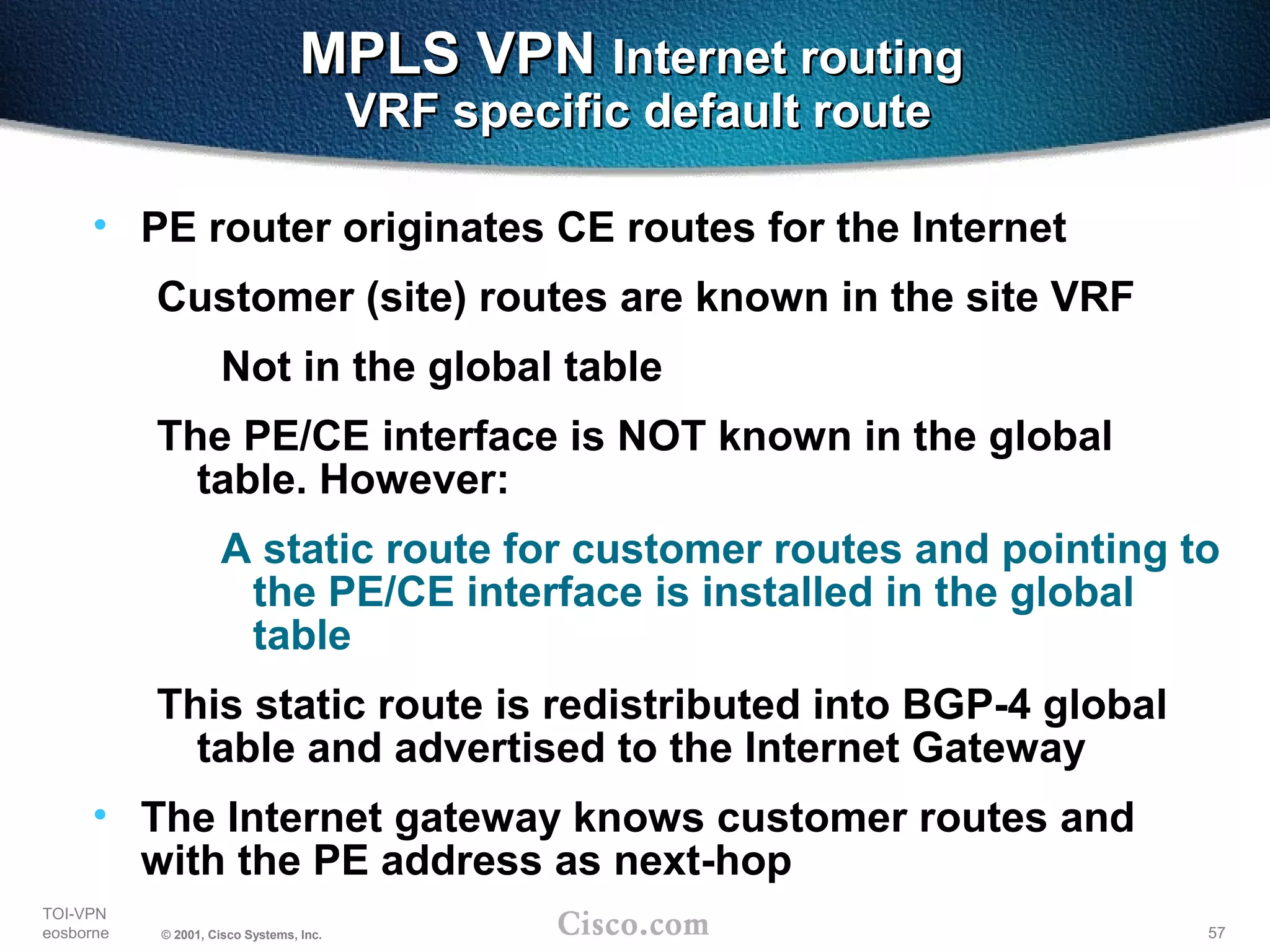 57
TOI-VPN
eosborne © 2001, Cisco Systems, Inc.
MPLS VPNMPLS VPN Internet routingInternet routing
VRF specific default routeVRF specific default route
• PE router originates CE routes for the Internet
Customer (site) routes are known in the site VRF
Not in the global table
The PE/CE interface is NOT known in the global
table. However:
A static route for customer routes and pointing to
the PE/CE interface is installed in the global
table
This static route is redistributed into BGP-4 global
table and advertised to the Internet Gateway
• The Internet gateway knows customer routes and
with the PE address as next-hop
 