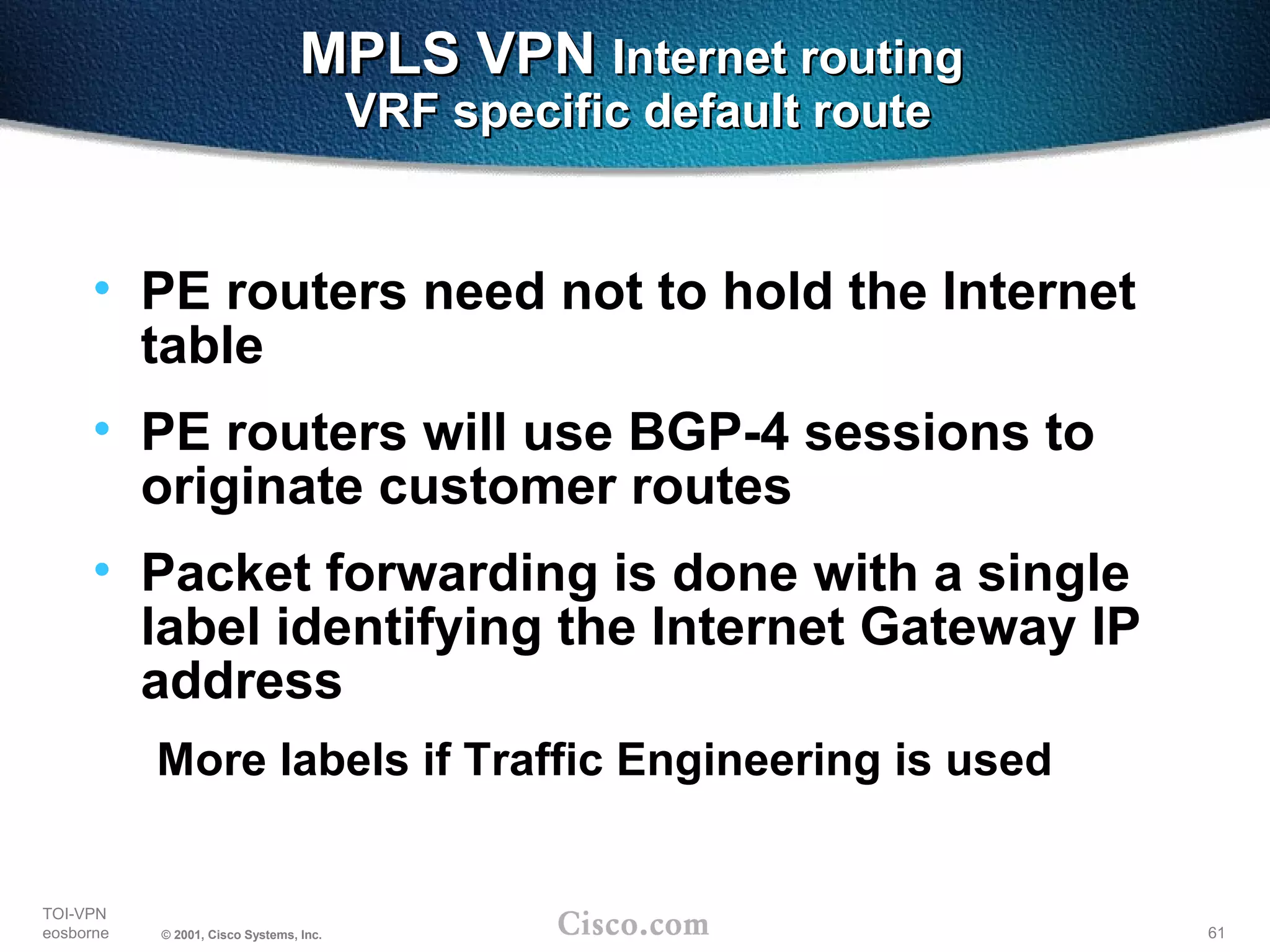 61
TOI-VPN
eosborne © 2001, Cisco Systems, Inc.
MPLS VPNMPLS VPN Internet routingInternet routing
VRF specific default routeVRF specific default route
• PE routers need not to hold the Internet
table
• PE routers will use BGP-4 sessions to
originate customer routes
• Packet forwarding is done with a single
label identifying the Internet Gateway IP
address
More labels if Traffic Engineering is used
 