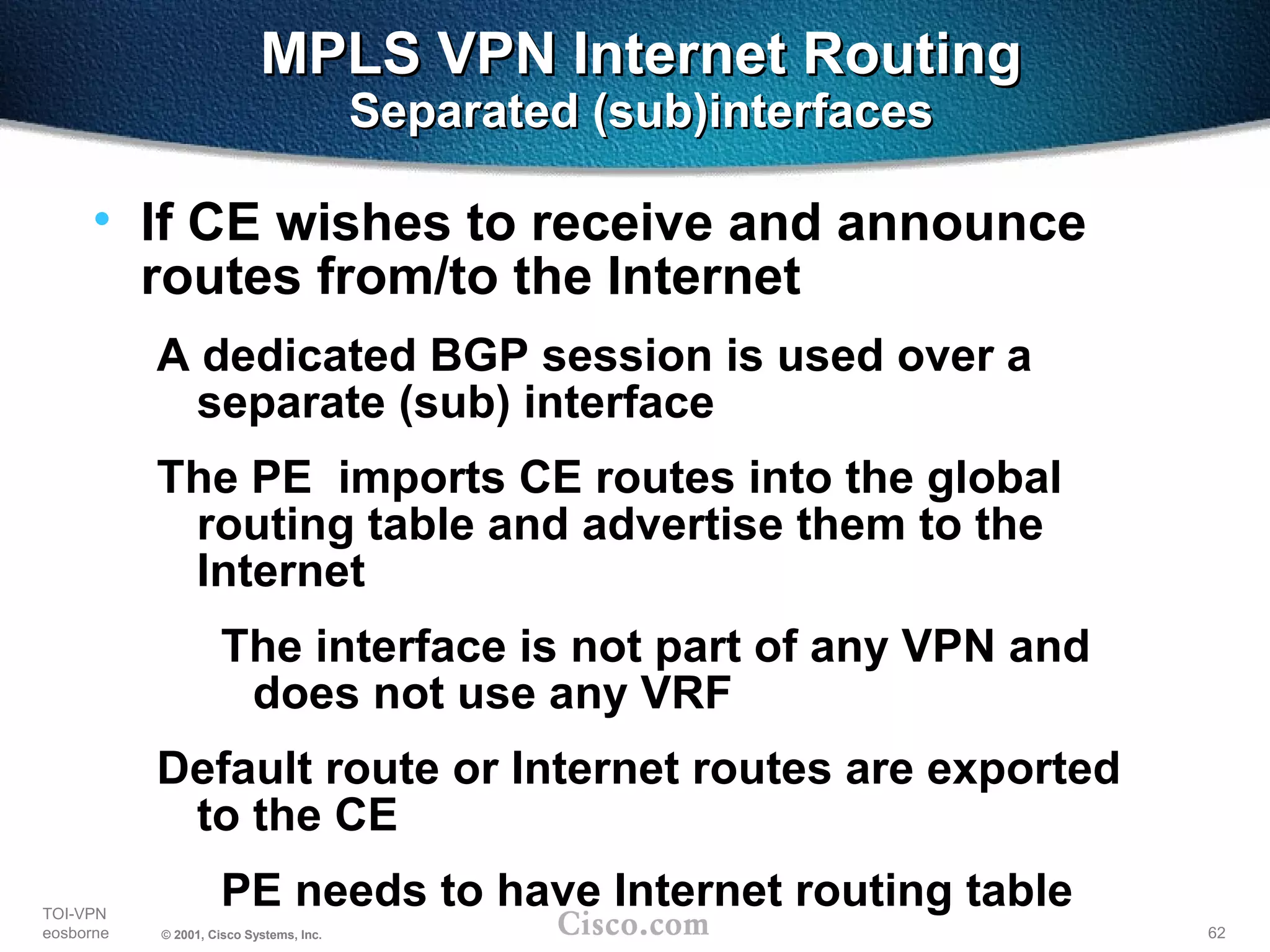 62
TOI-VPN
eosborne © 2001, Cisco Systems, Inc.
MPLS VPN Internet RoutingMPLS VPN Internet Routing
Separated (sub)interfacesSeparated (sub)interfaces
• If CE wishes to receive and announce
routes from/to the Internet
A dedicated BGP session is used over a
separate (sub) interface
The PE imports CE routes into the global
routing table and advertise them to the
Internet
The interface is not part of any VPN and
does not use any VRF
Default route or Internet routes are exported
to the CE
PE needs to have Internet routing table
 