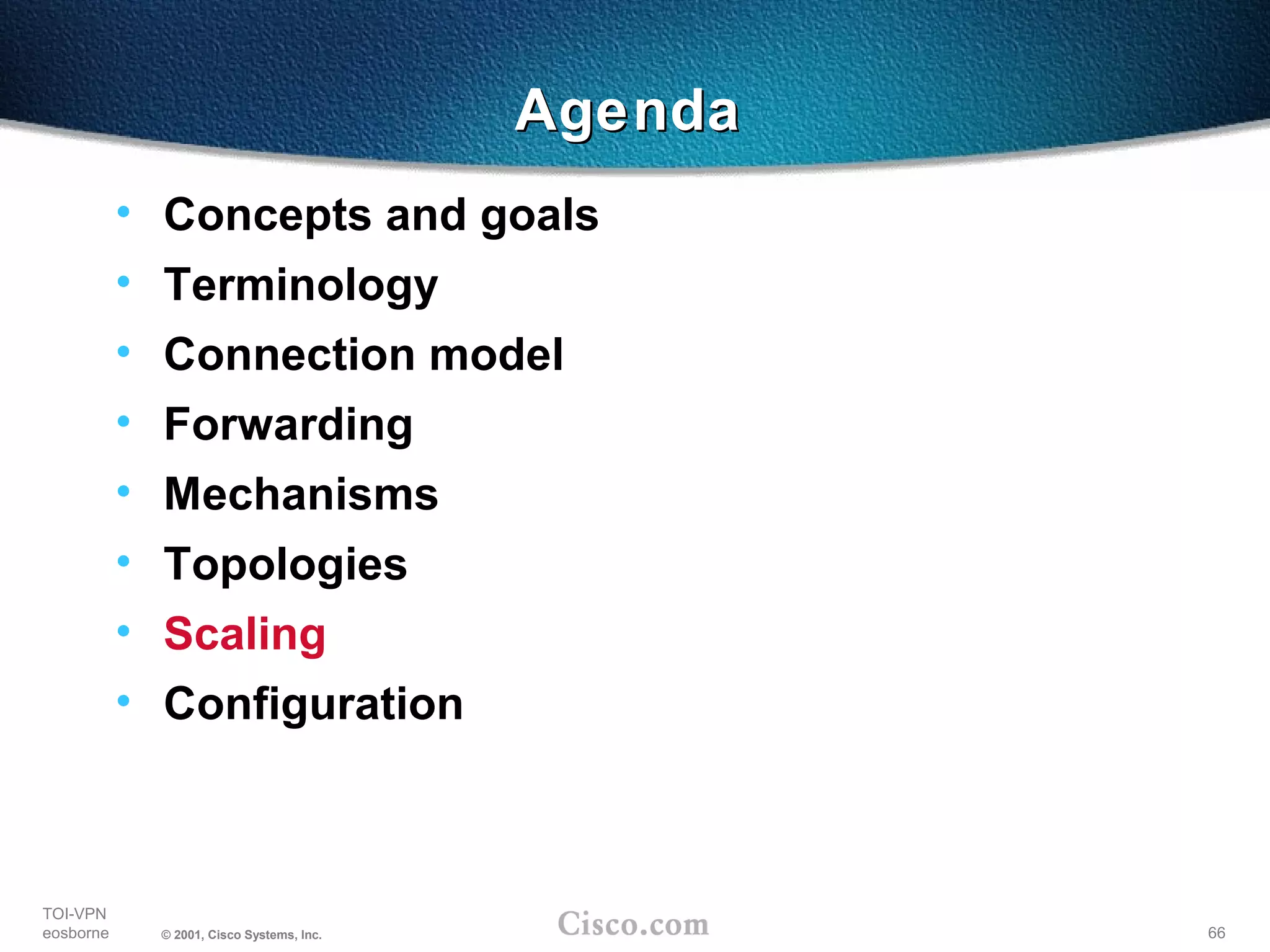 66
TOI-VPN
eosborne © 2001, Cisco Systems, Inc.
AgendaAgenda
• Concepts and goals
• Terminology
• Connection model
• Forwarding
• Mechanisms
• Topologies
• Scaling
• Configuration
 