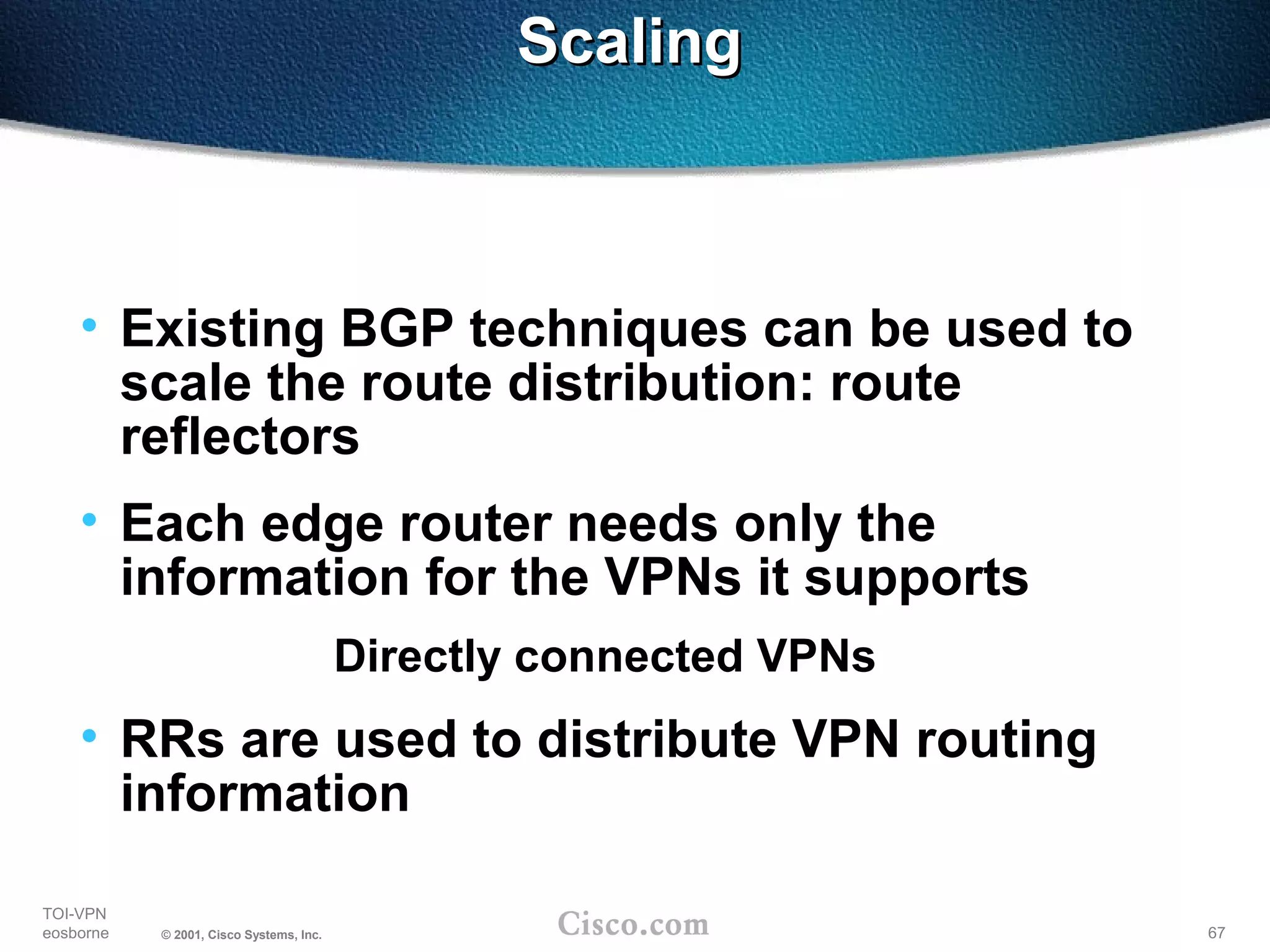 67
TOI-VPN
eosborne © 2001, Cisco Systems, Inc.
ScalingScaling
• Existing BGP techniques can be used to
scale the route distribution: route
reflectors
• Each edge router needs only the
information for the VPNs it supports
Directly connected VPNs
• RRs are used to distribute VPN routing
information
 