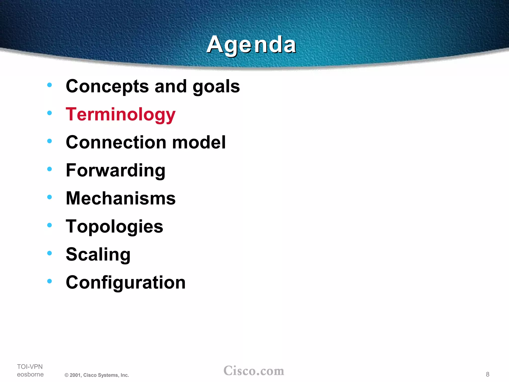 8
TOI-VPN
eosborne © 2001, Cisco Systems, Inc.
AgendaAgenda
• Concepts and goals
• Terminology
• Connection model
• Forwarding
• Mechanisms
• Topologies
• Scaling
• Configuration
 
