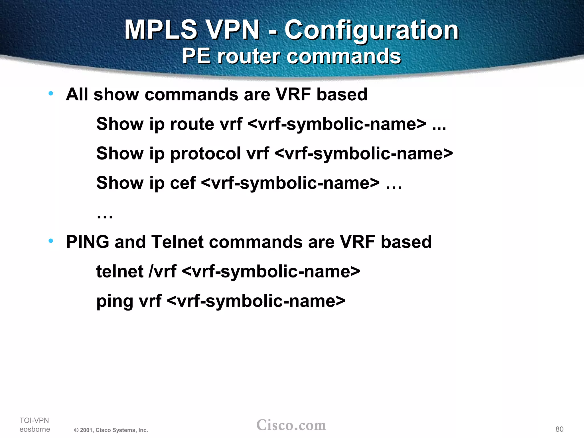 80
TOI-VPN
eosborne © 2001, Cisco Systems, Inc.
MPLS VPN - ConfigurationMPLS VPN - Configuration
PE router commandsPE router commands
• All show commands are VRF based
Show ip route vrf <vrf-symbolic-name> ...
Show ip protocol vrf <vrf-symbolic-name>
Show ip cef <vrf-symbolic-name> …
…
• PING and Telnet commands are VRF based
telnet /vrf <vrf-symbolic-name>
ping vrf <vrf-symbolic-name>
 
