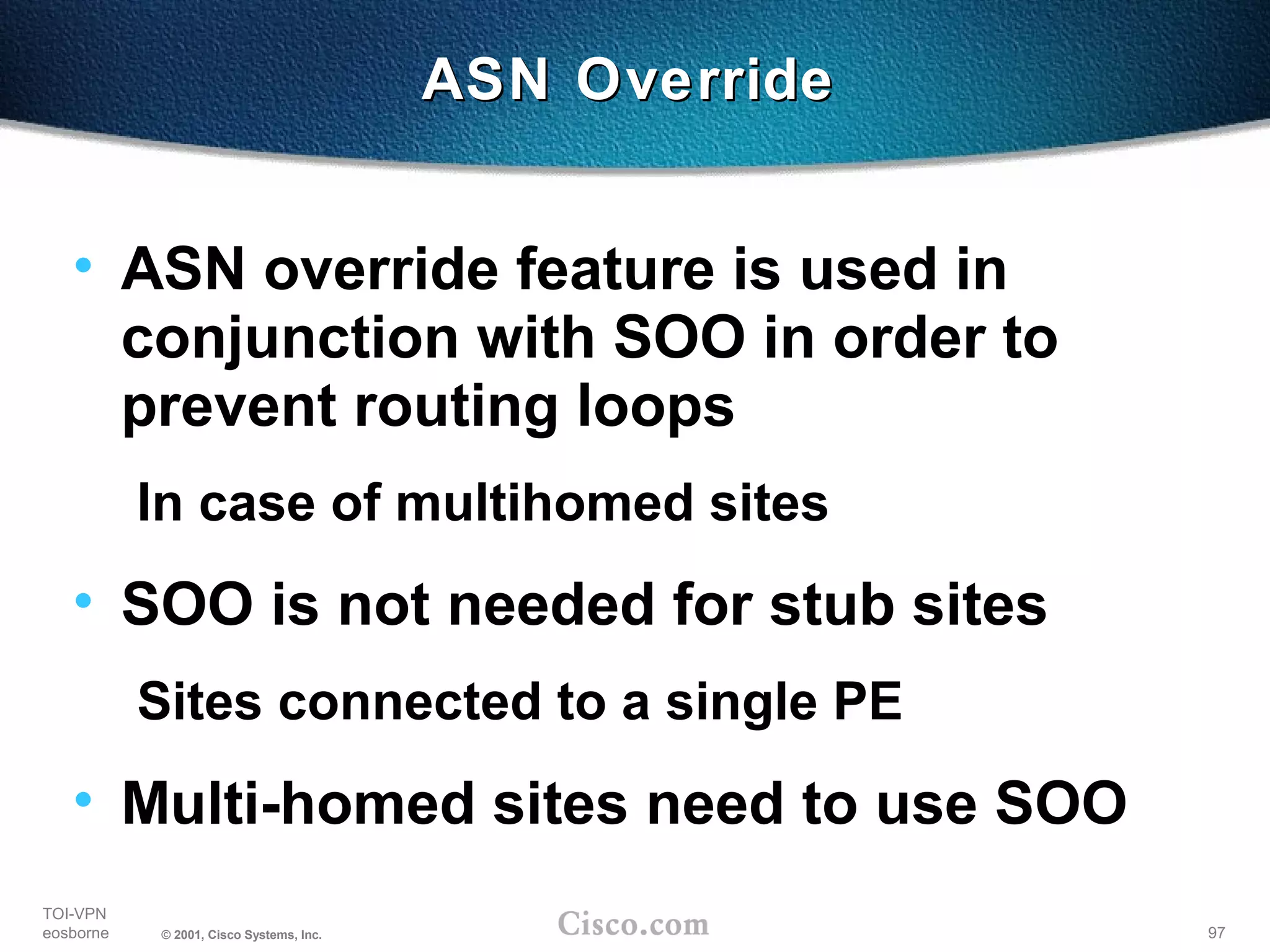 97
TOI-VPN
eosborne © 2001, Cisco Systems, Inc.
• ASN override feature is used in
conjunction with SOO in order to
prevent routing loops
In case of multihomed sites
• SOO is not needed for stub sites
Sites connected to a single PE
• Multi-homed sites need to use SOO
ASN OverrideASN Override
 